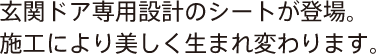 玄関ドア専用設計のシートが登場。施工により美しく生まれ変わります。