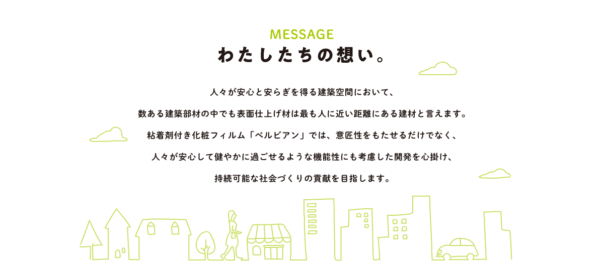 わたしたちの想い。人々が安心と安らぎを得る建築空間において、数ある建築部材の中でも表面仕上げ材は最も人に近い距離にある建材と言えます。粘着剤付き化粧フィルム「ベルビアン」では、意匠性をもたせるだけでなく、人々が安心して健やかに過ごせるような機能性にも考慮した開発を心掛け、持続可能な社会づくりの貢献を目指します。