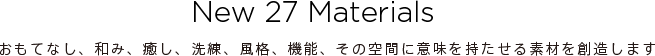 New 27 Materials おもてなし、和み、癒し、洗練、風格、機能、その空間に意味を持たせる素材を創造します