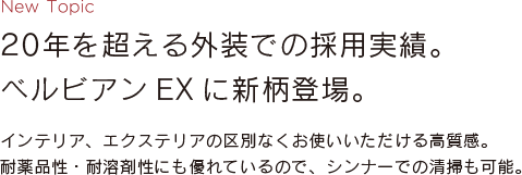 New Topic 20年を超える外装での採用実績。ベルビアンEXに新柄登場。 インテリア、エクステリアの区別なくお使いいただける高質感。耐薬品性・耐溶剤性にも優れているので、シンナーでの清掃も可能。