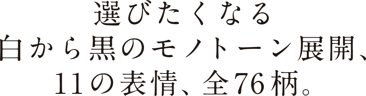 選びたくなる白から黒のモノトーン展開、11の表情、全76柄。